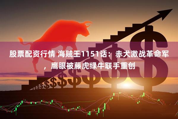 股票配资行情 海贼王1151话：赤犬激战革命军，鹰眼被藤虎绿牛联手重创