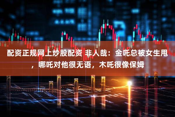 配资正规网上炒股配资 非人哉：金吒总被女生甩，哪吒对他很无语，木吒很像保姆