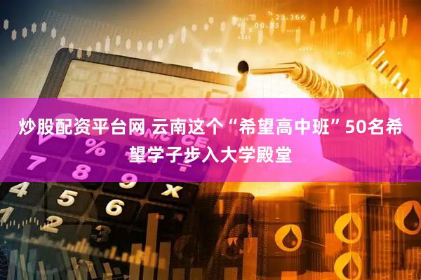 炒股配资平台网 云南这个“希望高中班”50名希望学子步入大学殿堂