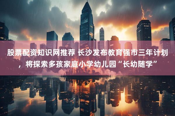 股票配资知识网推荐 长沙发布教育强市三年计划，将探索多孩家庭小学幼儿园“长幼随学”