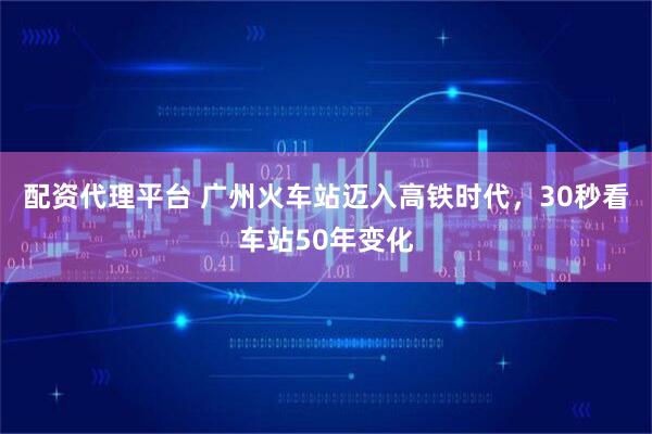 配资代理平台 广州火车站迈入高铁时代，30秒看车站50年变化