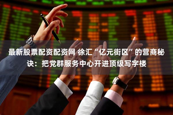 最新股票配资配资网 徐汇“亿元街区”的营商秘诀：把党群服务中心开进顶级写字楼