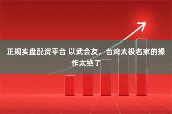 正规实盘配资平台 以武会友，台湾太极名家的操作太绝了