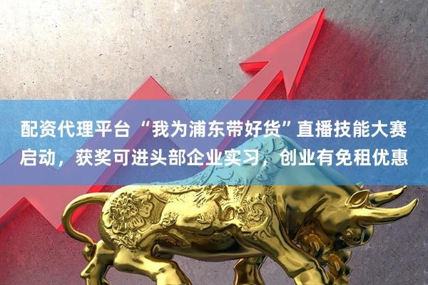 配资代理平台 “我为浦东带好货”直播技能大赛启动,获奖可进头部企业实习,创业有免租优惠