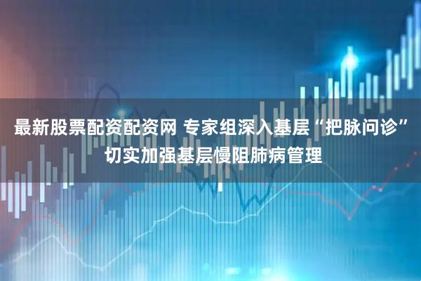最新股票配资配资网 专家组深入基层“把脉问诊” 切实加强基层慢阻肺病管理