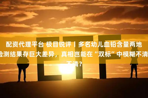 配资代理平台 极目锐评丨多名幼儿血铅含量两地检测结果存巨大差异，真相岂能在“双标”中模糊不清？