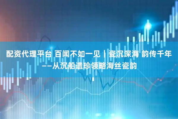 配资代理平台 百闻不如一见｜瓷沉深海 韵传千年——从沉船遗珍领略海丝瓷韵