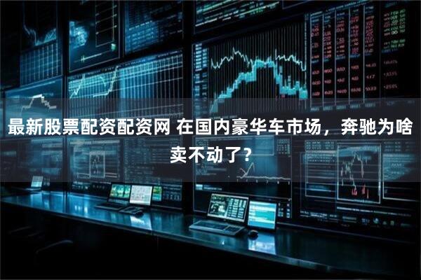最新股票配资配资网 在国内豪华车市场，奔驰为啥卖不动了？
