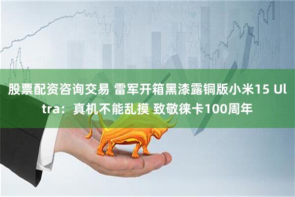 股票配资咨询交易 雷军开箱黑漆露铜版小米15 Ultra：真机不能乱摸 致敬徕卡100周年