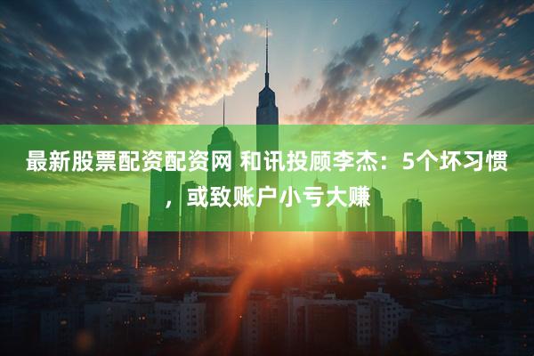 最新股票配资配资网 和讯投顾李杰：5个坏习惯，或致账户小亏大赚