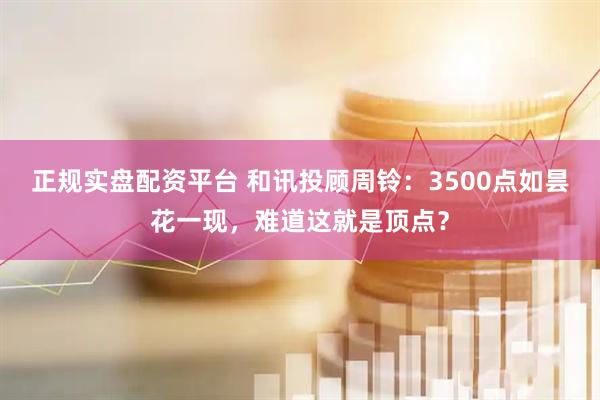 正规实盘配资平台 和讯投顾周铃：3500点如昙花一现，难道这就是顶点？