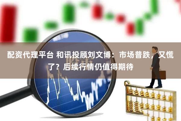 配资代理平台 和讯投顾刘文博：市场普跌，又慌了？后续行情仍值得期待