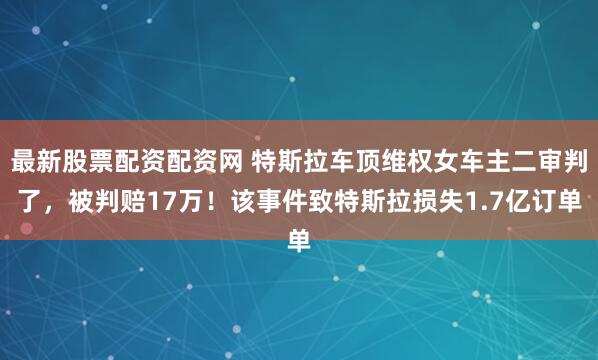 最新股票配资配资网 特斯拉车顶维权女车主二审判了，被判赔17万！该事件致特斯拉损失1.7亿订单