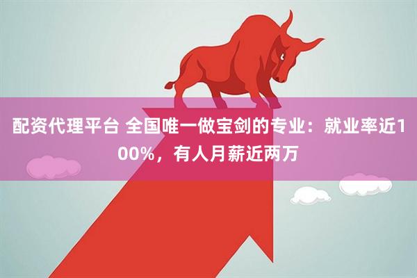 配资代理平台 全国唯一做宝剑的专业：就业率近100%，有人月薪近两万