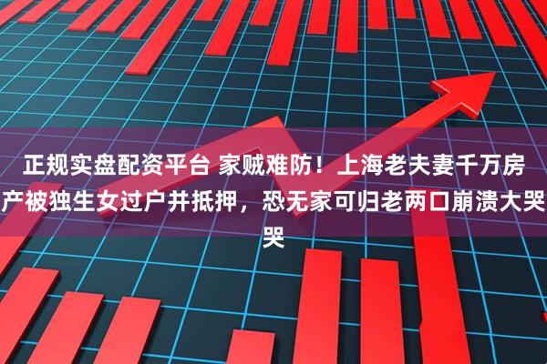 正规实盘配资平台 家贼难防！上海老夫妻千万房产被独生女过户并抵押，恐无家可归老两口崩溃大哭