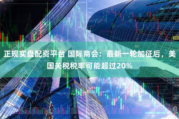 正规实盘配资平台 国际商会：最新一轮加征后，美国关税税率可能超过20%