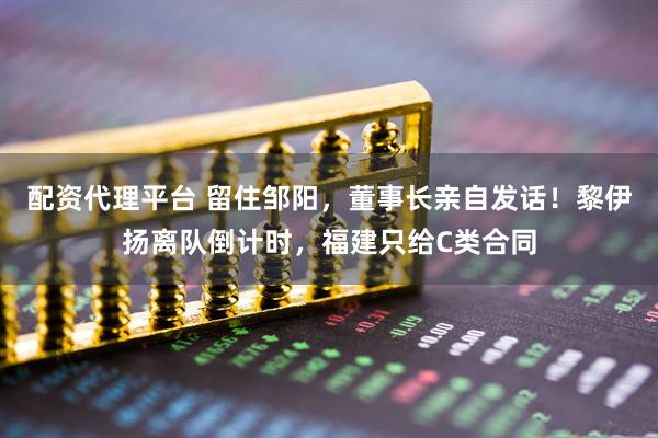 配资代理平台 留住邹阳，董事长亲自发话！黎伊扬离队倒计时，福建只给C类合同