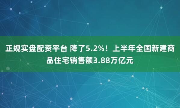 正规实盘配资平台 降了5.2%！上半年全国新建商品住宅销售额3.88万亿元
