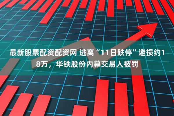 最新股票配资配资网 逃离“11日跌停”避损约18万，华铁股份内幕交易人被罚