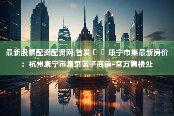 最新股票配资配资网 首发 ꦿ℘康宁市集最新房价：杭州康宁市集菜篮子商铺-官方售楼处