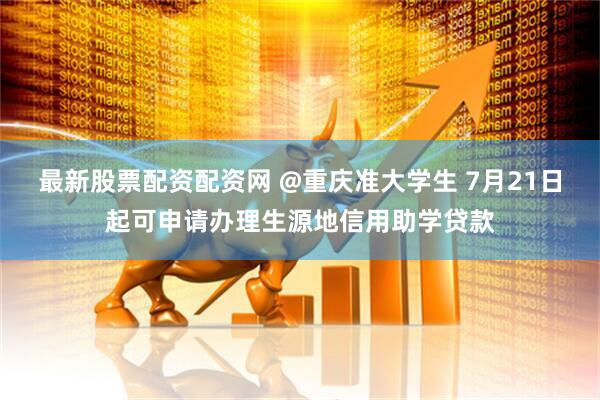 最新股票配资配资网 @重庆准大学生 7月21日起可申请办理生源地信用助学贷款