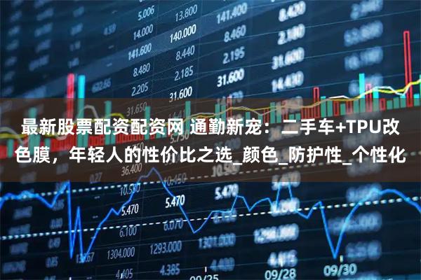 最新股票配资配资网 通勤新宠：二手车+TPU改色膜，年轻人的性价比之选_颜色_防护性_个性化