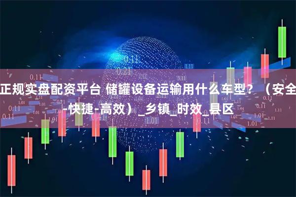 正规实盘配资平台 储罐设备运输用什么车型？（安全-快捷-高效）_乡镇_时效_县区