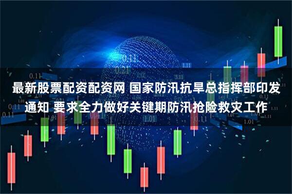 最新股票配资配资网 国家防汛抗旱总指挥部印发通知 要求全力做好关键期防汛抢险救灾工作