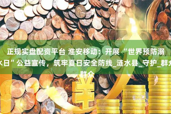 正规实盘配资平台 淮安移动：开展 “世界预防溺水日”公益宣传，筑牢夏日安全防线_涟水县_守护_群众