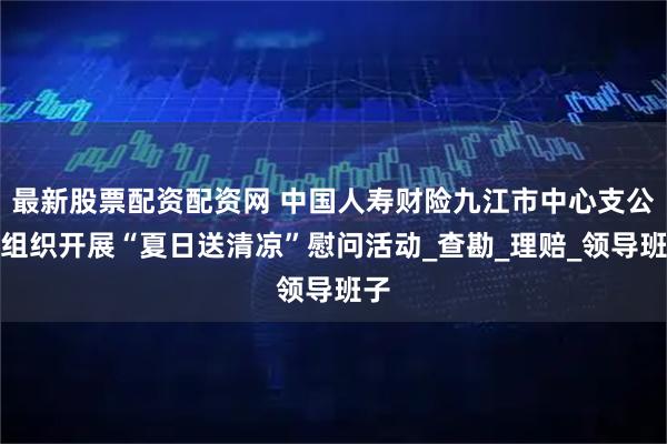 最新股票配资配资网 中国人寿财险九江市中心支公司组织开展“夏日送清凉”慰问活动_查勘_理赔_领导班子
