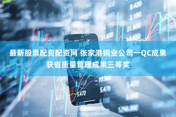 最新股票配资配资网 张家港铜业公司一QC成果获省质量管理成果三等奖