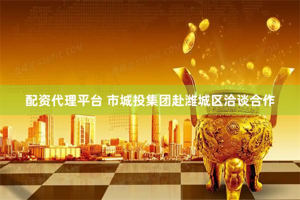 配资代理平台 市城投集团赴潍城区洽谈合作
