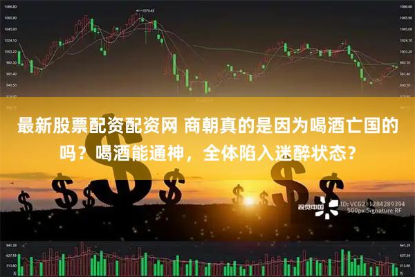 最新股票配资配资网 商朝真的是因为喝酒亡国的吗？喝酒能通神，全体陷入迷醉状态？