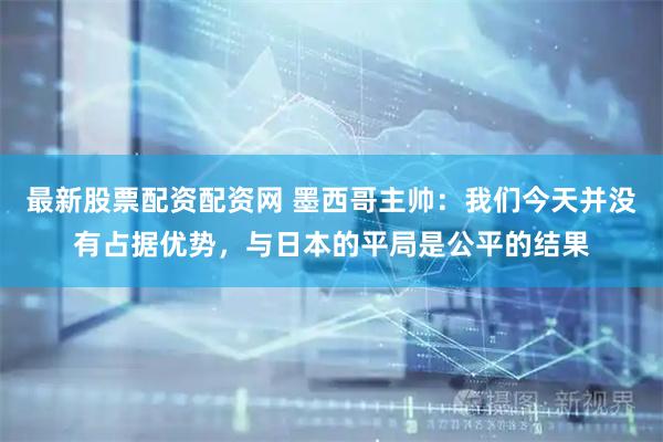 最新股票配资配资网 墨西哥主帅：我们今天并没有占据优势，与日本的平局是公平的结果