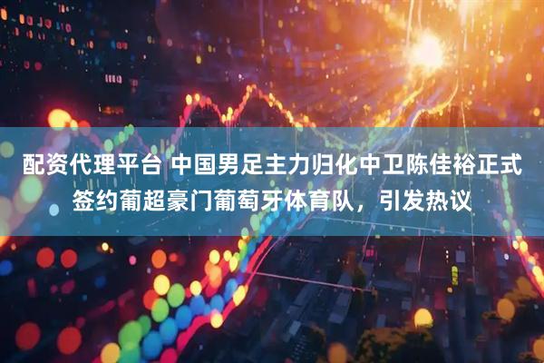 配资代理平台 中国男足主力归化中卫陈佳裕正式签约葡超豪门葡萄牙体育队，引发热议