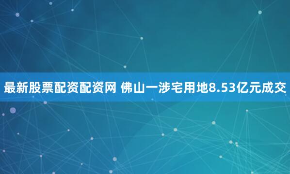最新股票配资配资网 佛山一涉宅用地8.53亿元成交