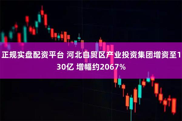 正规实盘配资平台 河北自贸区产业投资集团增资至130亿 增幅约2067%