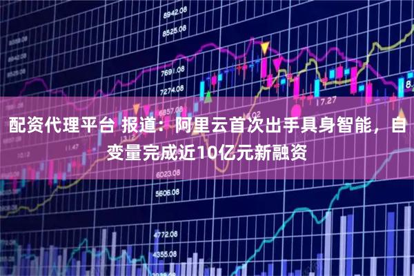 配资代理平台 报道：阿里云首次出手具身智能，自变量完成近10亿元新融资