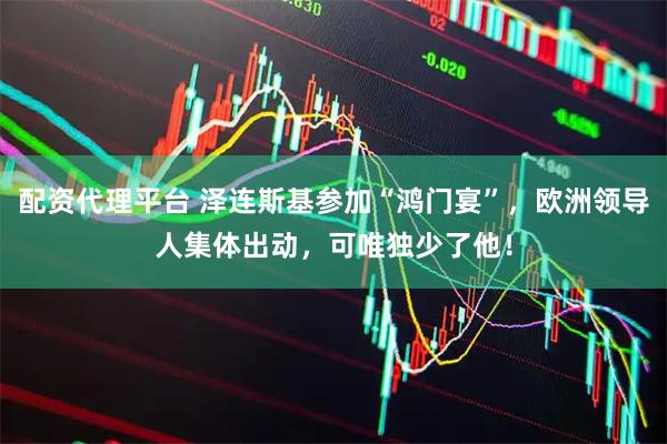 配资代理平台 泽连斯基参加“鸿门宴”，欧洲领导人集体出动，可唯独少了他！
