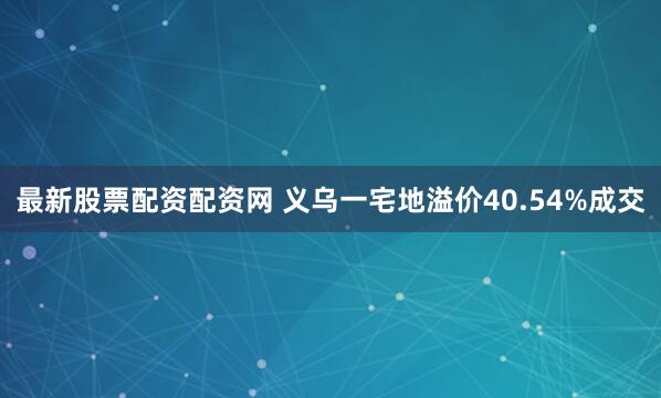 最新股票配资配资网 义乌一宅地溢价40.54%成交