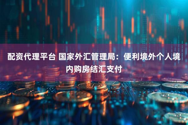 配资代理平台 国家外汇管理局：便利境外个人境内购房结汇支付