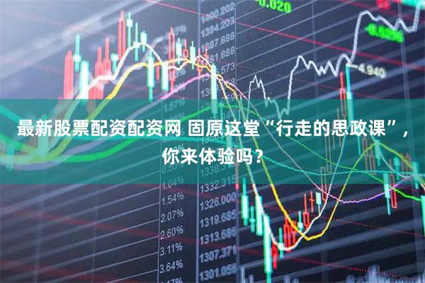 最新股票配资配资网 固原这堂“行走的思政课”，你来体验吗？