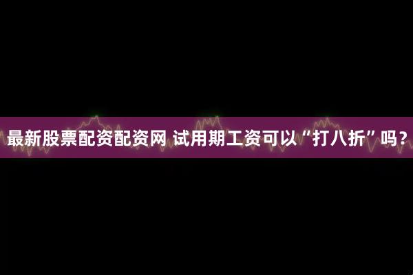 最新股票配资配资网 试用期工资可以“打八折”吗？