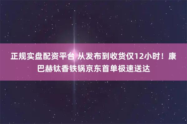 正规实盘配资平台 从发布到收货仅12小时！康巴赫钛香铁锅京东首单极速送达