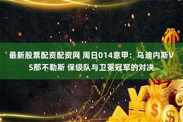 最新股票配资配资网 周日014意甲：乌迪内斯VS那不勒斯 保级队与卫冕冠军的对决