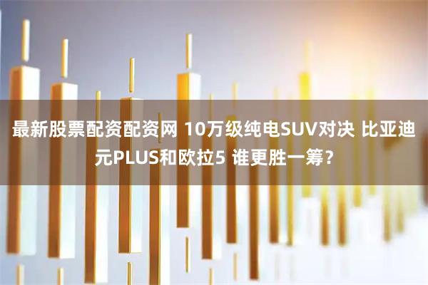 最新股票配资配资网 10万级纯电SUV对决 比亚迪元PLUS和欧拉5 谁更胜一筹？