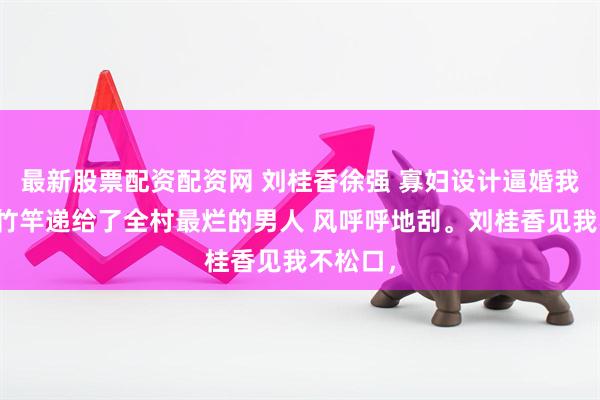 最新股票配资配资网 刘桂香徐强 寡妇设计逼婚我把救命竹竿递给了全村最烂的男人 风呼呼地刮。刘桂香见我不松口，