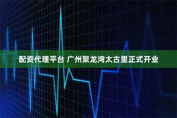 配资代理平台 广州聚龙湾太古里正式开业