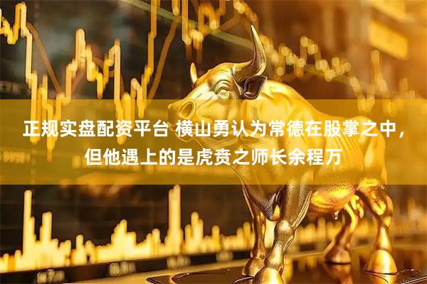 正规实盘配资平台 横山勇认为常德在股掌之中，但他遇上的是虎贲之师长余程万