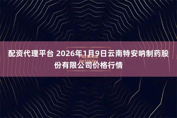 配资代理平台 2026年1月9日云南特安呐制药股份有限公司价格行情